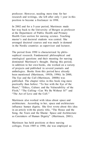 professor. However, needing more time for her
research and writings, she left after only 1 year in this
position to become a freelancer in 1998.
In 2002 and for a 5-year period, Martinsen made
her way back to the University of Bergen as professor
at the Department of Public Health and Primary
Health Care section for nursing science. Teaching
master’s and doctoral students was central. She
arranged doctoral courses and was much in demand
in the Nordic countries as supervisor and lecturer.
The period from 1990 is characterized by philo-
sophical research. Fundamental philosophical and
ontological questions and their meaning for nursing
dominated Martinsen’s thought. During this period,
in addition to her own books, she worked on a variety
of projects and published in several journals and
anthologies. Books from this period have already
been mentioned (Martinsen, 1993b, 1996). In 2000,
The Eye and the Call (Martinsen, 2000b) was
published. The chapter titles in this book ring more
poetically than before: “To See with the Eye of the
Heart,” “Ethics, Culture and the Vulnerability of the
Flesh,” “The Calling—Can We Be Without It?” and
“The Act of Love and the Call.”
Martinsen also worked with ideas about space and
architecture. According to her, space and architecture
influence human dignity. She first wrote about this idea
in an article with the poetic title, “The House and the
Song, the Tears and the Shame: Space and Architecture
as Caretakers of Human Dignity” (Martinsen, 2001).
Martinsen has held positions at three nursing
colleges. From 1989 to 1990, she was employed as
 