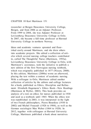 CHAPTER 10 Kari Martinsen 151
researcher at Bergen Deaconess University College,
Bergen, and from 2006 as an Adjunct Professor.
From 1999 to 2004, she was Adjunct Professor at
Lovisenberg Deaconess University College in Oslo.
In 2007, she became a full-time professor at Harstad
University College in northern Norway.
Ideas and academic ventures sprouted and flour-
ished easily around Martinsen, and she drew others
into academic projects. She edited a collection of arti -
cles which several nursing college teachers contributed
to, called The Thoughtful Nurse (Martinsen, 1993a).
Lovisenberg Deaconess University College in Oslo, with
Martinsen’s assistance, took the initiative to publish a
new edition of the first Norwegian nursing textbook,
which was originally published in 1877 (Nissen, 2000).
In this edition, Martinsen (2000a) wrote an afterword,
placing the text within a context of academic nursing.
With a colleague in Oslo, Martinsen edited another
collection of articles by the editors and college lecturers
for a book, published as Ethics, Discipline and Refine-
ment: Elizabeth Hagemann’s Ethics Book—New Readings
(Martinsen & Wyller, 2003). This book provides an
analysis of a text on ethics for nurses published in 1930
and used as a textbook until 1965. When the ethics text
was republished in 2003, it was interpreted in the light
of two French philosophers, Pierre Bourdieu (1930 to
2002) and Michel Foucault (1926 to 1984), as well as the
German sociologist Max Weber (1864 to 1920). In
2012, together with colleagues at Harstad University
College, Martinsen published a book about narratives
 