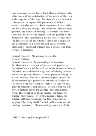 care most receive the least. Karl Marx criticized indi -
vidualism and the satisfaction of the needs of the rich
at the expense of the poor. Martinsen’s view is that it
is important to expose this phenomenon when it
occurs in health service. Such exposure of this reality
can be a force for change. She maintains that we must
question the nature of nursing, its content and inner
structure, its historical origins, and the genesis of the
profession. This questioning results in a critical nurs-
ing practice as the practitioner views her occupation
and profession in a historical and social context.
Martinsen’s historical interest has a critical and trans-
formative intention.
Edmund Husserl: Phenomenology as the
Natural Attitude
Edmund Husserl’s phenomenology is important
for Martinsen’s critiques of science and positivism.
Positivism’s view of the self lies in its attitude of objec-
tification and a dehumanizing and calculating attitude
toward the person. Husserl viewed phenomenology as
a strict science. The strict methodological processes
of phenomenology produce an attitude of composed
reflection over our scientific reality, so that we may
uncover structures and contexts within which we oth-
erwise perform taken-for-granted and unconscious
work. This practice is about making the taken-for-
granted problematic. By problematizing taken-for-
granted self-understanding, we find opportunities
to grasp “the thing itself,” which will always reveal
itself perspectively. Phenomenology works with the
UNIT II Nursing Philosophies152
 