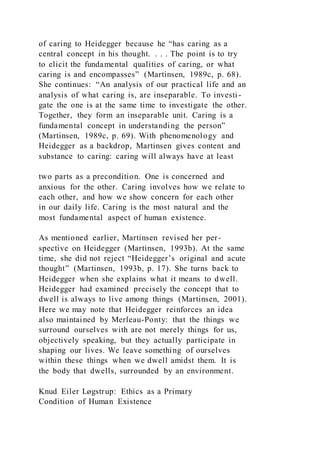 of caring to Heidegger because he “has caring as a
central concept in his thought. . . . The point is to try
to elicit the fundamental qualities of caring, or what
caring is and encompasses” (Martinsen, 1989c, p. 68).
She continues: “An analysis of our practical life and an
analysis of what caring is, are inseparable. To investi -
gate the one is at the same time to investigate the other.
Together, they form an inseparable unit. Caring is a
fundamental concept in understanding the person”
(Martinsen, 1989c, p. 69). With phenomenology and
Heidegger as a backdrop, Martinsen gives content and
substance to caring: caring will always have at least
two parts as a precondition. One is concerned and
anxious for the other. Caring involves how we relate to
each other, and how we show concern for each other
in our daily life. Caring is the most natural and the
most fundamental aspect of human existence.
As mentioned earlier, Martinsen revised her per-
spective on Heidegger (Martinsen, 1993b). At the same
time, she did not reject “Heidegger’s original and acute
thought” (Martinsen, 1993b, p. 17). She turns back to
Heidegger when she explains what it means to dwell.
Heidegger had examined precisely the concept that to
dwell is always to live among things (Martinsen, 2001).
Here we may note that Heidegger reinforces an idea
also maintained by Merleau-Ponty: that the things we
surround ourselves with are not merely things for us,
objectively speaking, but they actually participate in
shaping our lives. We leave something of ourselves
within these things when we dwell amidst them. It is
the body that dwells, surrounded by an environment.
Knud Eiler Løgstrup: Ethics as a Primary
Condition of Human Existence
 