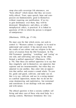 strup also calls sovereign life utterances, are
“born ethical” which means that they are essen-
tially ethical. Trust, open speech, hope and com-
passion are fundamentally good in themselves
without requiring our justification. If we try
to gain dominance over them, they will be
destroyed. Metaphysics and ethics, or rather
metaphysical ethics, is practical. It is linked to
questions of life in which the person is stripped
of omnipotence
(Martinsen, 1993b, pp. 17-18).
We must care for that which exists, not seek to
control it: “Western culture is singular in its need to
understand and control. It has moved away from
the cradle of our culture and our religion in the nar-
rative of creation from the Old Testament. In The
Old Testament ‘guarding,’ ‘watching,’ and ‘caring’ on
one side, and cultivating and using on the other,
formed a unified opposition” (Martinsen, 1996,
p. 79). That these are unified opposites is to say that
they singularly and in themselves are opposites that
separate and are insurmountable, but when they are
adjusted to one another, they enter into an opposi-
tion that unifies and creates a sound whole. To care
for, guide and guard, cultivate, and make use of,
that is to say, cultivate and use in a caring manner
as a unified opposition, means that we do not be-
come domineering and exploitative, but restrained
and considerate in our dealings with one another
and with nature.
The ethical question is how a society combats suf-
fering and takes care of those who need help. In a
nursing context, Martinsen formulates this very
 