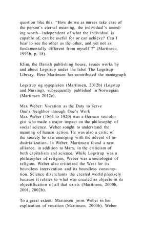 question like this: “How do we as nurses take care of
the person’s eternal meaning, the individual’s unend-
ing worth—independent of what the individual is
capable of, can be useful for or can achieve? Can I
bear to see the other as the other, and yet not as
fundamentally different from myself ?” (Martinsen,
1993b, p. 18).
Klim, the Danish publishing house, issues works by
and about Løgstrup under the label The Løgstrup
Library. Here Martinsen has contributed the monograph
Løgstrup og sygepleien (Martinsen, 2012b) (Løgstup
and Nursing), subsequently published in Norwegian
(Martinsen 2012c).
Max Weber: Vocation as the Duty to Serve
One’s Neighbor through One’s Work
Max Weber (1864 to 1920) was a German sociolo-
gist who made a major impact on the philosophy of
social science. Weber sought to understand the
meaning of human action. He was also a critic of
the society he saw emerging with the advent of in-
dustrialization. In Weber, Martinsen found a new
alliance, in addition to Marx, in the criticism of
both capitalism and science. While Løgstrup was a
philosopher of religion, Weber was a sociologist of
religion. Weber also criticized the West for its
boundless intervention and its boundless consump-
tion. Science disenchants the created world precisely
because it relates to what was created as objects in its
objectification of all that exists (Martinsen, 2000b,
2001, 2002b).
To a great extent, Martinsen joins Weber in her
explication of vocation (Martinsen, 2000b). Weber
 