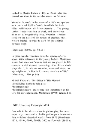 looked to Martin Luther (1483 to 1546), who dis-
cussed vocation in the secular sense, as follows:
Vocation is work in the sense of a life’s occupation
or a restricted field of work, in which the indi-
vidual will endow his fellow person . . . The young
Luther linked vocation to work, and understood it
as an act of neighbourly love. Vocation is under-
stood on the basis of the notion of creation, that
we are created in order to care for one another
through work
(Martinsen 2000b, pp. 94-95).
In other words, vocation is in the service of cre-
ation. With reference to the young Luther, Martinsen
wrote that vocation “means that we are placed in life
contexts which demand something of us. It is a chal-
lenge that I, in this my vocation, meet and attend to
my neighbour. It lies in Existence as a law of life”
(Martinsen, 1996, p. 91).
Michel Foucault: The Effect of His Method
Intensifying Phenomenologists’
Phenomenology
Phenomenologists underscore the importance of his-
tory for our experience. Martinsen (1975) referred to
UNIT II Nursing Philosophies154
Foucault in her dissertation in philosophy, but was
especially concerned with this philosopher in connec-
tion with her historical works from 1976 (Martinsen
1978, 1989a, 2001, 2002b, 2003a). Foucault (1926 to
 