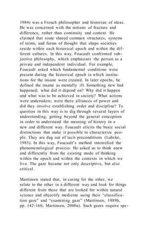 1984) was a French philosopher and historian of ideas.
He was concerned with the notions of fracture and
difference, rather than continuity and context. He
claimed that some shared common structures, systems
of terms, and forms of thought that shape societies
reside within each historical epoch and within the dif-
ferent cultures. In this way, Foucault confronted sub-
jective philosophy, which emphasizes the person as a
private and independent individual. For example,
Foucault asked which fundamental conditions were
present during the historical epoch in which institu-
tions for the insane were created. In later epochs, he
defined the insane as mentally ill. Something new had
happened; what did it depend on? Why did it happen
and what was to be achieved in society? What actions
were undertaken; were there alliances of power and
did they involve establishing order and discipline? To
question in this way is to dig through several layers of
understanding, getting beyond the general conception
in order to understand the meaning of history in a
new and different way. Foucault elicits the basic social
distinctions that make it possible to characterize peo-
ple. They are dug out of tacit preconditions (Lubcke,
1983). In this way, Foucault’s method intensified the
phenomenological process. He asked us to think anew
and differently from the existing mode of thinking
within the epoch and within the contexts in which we
live. The gaze became not only descriptive, but also
critical.
Martinsen stated that, in caring for the other, we
relate to the other in a different way and look for things
different from those that are looked for within natural
science and objectify medicine using their “classifica-
tion gaze” and “examining gaze” (Martinsen, 1989b,
pp. 142-168; Martinsen, 2000a). Such gazes require spe-
 