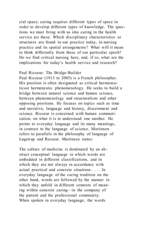 cial space; caring requires different types of space in
order to develop different types of knowledge. The ques-
tions we must bring with us into caring in the health
service are these: Which disciplinary characteristics or
structures are found in our practice today, in nursing
practice and its spatial arrangements? What will it mean
to think differently from those of our particular epoch?
Do we find critical nursing here, and, if so, what are the
implications for today’s health service and research?
Paul Ricoeur: The Bridge-Builder
Paul Ricoeur (1913 to 2005) is a French philosopher.
His position is often designated as critical hermeneu-
ticsor hermeneutic phenomenology. He seeks to build a
bridge between natural science and human science,
between phenomenology and structuralism and other
opposing positions. He focuses on topics such as time
and narrative, language and history, discernment and
science. Ricoeur is concerned with human communi-
cation, on what it is to understand one another. He
points to everyday language and its many meanings,
in contrast to the language of science. Martinsen
refers to parallels in the philosophy of language of
Løgstrup and Ricoeur. Martinsen states:
The culture of medicine is dominated by an ab-
stract conceptual language in which words are
embedded in different classifications, and in
which they are not always in accordance with
actual practical and concrete situations. . . . In
everyday language of the caring tradition on the
other hand, words are followed by the manner in
which they unfold in different contexts of mean-
ing within concrete caring—in the company of
the patient and the professional community.
When spoken in everyday language, the words
 