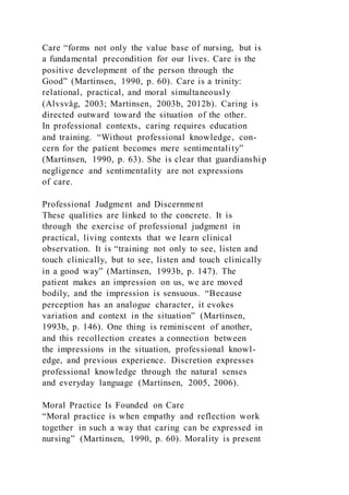 Care “forms not only the value base of nursing, but is
a fundamental precondition for our lives. Care is the
positive development of the person through the
Good” (Martinsen, 1990, p. 60). Care is a trinity:
relational, practical, and moral simultaneously
(Alvsvåg, 2003; Martinsen, 2003b, 2012b). Caring is
directed outward toward the situation of the other.
In professional contexts, caring requires education
and training. “Without professional knowledge, con-
cern for the patient becomes mere sentimentality”
(Martinsen, 1990, p. 63). She is clear that guardianshi p
negligence and sentimentality are not expressions
of care.
Professional Judgment and Discernment
These qualities are linked to the concrete. It is
through the exercise of professional judgment in
practical, living contexts that we learn clinical
observation. It is “training not only to see, listen and
touch clinically, but to see, listen and touch clinically
in a good way” (Martinsen, 1993b, p. 147). The
patient makes an impression on us, we are moved
bodily, and the impression is sensuous. “Because
perception has an analogue character, it evokes
variation and context in the situation” (Martinsen,
1993b, p. 146). One thing is reminiscent of another,
and this recollection creates a connection between
the impressions in the situation, professional knowl-
edge, and previous experience. Discretion expresses
professional knowledge through the natural senses
and everyday language (Martinsen, 2005, 2006).
Moral Practice Is Founded on Care
“Moral practice is when empathy and reflection work
together in such a way that caring can be expressed in
nursing” (Martinsen, 1990, p. 60). Morality is present
 