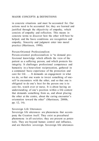 MAJOR CONCEPTS & DEFINITIONS
in concrete situations and must be accounted for. Our
actions need to be accounted for; they are learned and
justified through the objectivity of empathy, which
consists of empathy and reflection. This means in
concrete terms to discover how the other will best be
helped, and the basic conditions are recognition and
empathy. Sincerity and judgment enter into moral
practice (Martinsen, 1990).
Person-Oriented Professionalism
Person-oriented professionalism is “to demand pro-
fessional knowledge which affords the view of the
patient as a suffering person, and which protects his
integrity. It challenges professional competence and
humanity in a benevolent reciprocation, gathered in
a communal basic experience of the protection and
care for life . . . It demands an engagement in what
we do, so that one wants to invest something of one-
self in encounters with the other, and so that one is
obligated to do one’s best for the person one is to
care for, watch over or nurse. It is about having an
understanding of one’s position within a life context
that demands something from us, and about placing
the other at the centre, about the caring encounter’s
orientation toward the other” (Martinsen, 2000b,
pp. 12, 14).
Sovereign Life Utterances
Sovereign life utterances are phenomena that accom-
pany the Creation itself. They exist as precultural
phenomena in all societies; they are present as poten-
tials. They are beyond human control and influence,
and are therefore sovereign. Sovereign life utterances
 