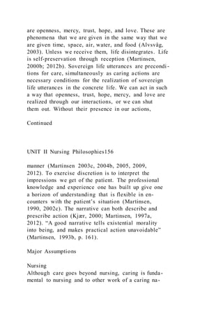 are openness, mercy, trust, hope, and love. These are
phenomena that we are given in the same way that we
are given time, space, air, water, and food (Alvsvåg,
2003). Unless we receive them, life disintegrates. Life
is self-preservation through reception (Martinsen,
2000b; 2012b). Sovereign life utterances are precondi -
tions for care, simultaneously as caring actions are
necessary conditions for the realization of sovereign
life utterances in the concrete life. We can act in such
a way that openness, trust, hope, mercy, and love are
realized through our interactions, or we can shut
them out. Without their presence in our actions,
Continued
UNIT II Nursing Philosophies156
manner (Martinsen 2003c, 2004b, 2005, 2009,
2012). To exercise discretion is to interpret the
impressions we get of the patient. The professional
knowledge and experience one has built up give one
a horizon of understanding that is flexible in en-
counters with the patient’s situation (Martinsen,
1990, 2002c). The narrative can both describe and
prescribe action (Kjær, 2000; Martinsen, 1997a,
2012). “A good narrative tells existential morality
into being, and makes practical action unavoidable”
(Martinsen, 1993b, p. 161).
Major Assumptions
Nursing
Although care goes beyond nursing, caring is funda-
mental to nursing and to other work of a caring na-
 