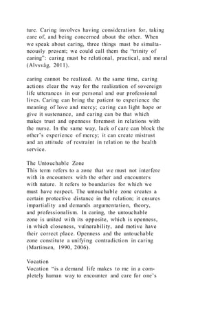 ture. Caring involves having consideration for, taking
care of, and being concerned about the other. When
we speak about caring, three things must be simulta-
neously present; we could call them the “trinity of
caring”: caring must be relational, practical, and moral
(Alvsvåg, 2011).
caring cannot be realized. At the same time, caring
actions clear the way for the realization of sovereign
life utterances in our personal and our professional
lives. Caring can bring the patient to experience the
meaning of love and mercy; caring can light hope or
give it sustenance, and caring can be that which
makes trust and openness foremost in relations with
the nurse. In the same way, lack of care can block the
other’s experience of mercy; it can create mistrust
and an attitude of restraint in relation to the health
service.
The Untouchable Zone
This term refers to a zone that we must not interfere
with in encounters with the other and encounters
with nature. It refers to boundaries for which we
must have respect. The untouchable zone creates a
certain protective distance in the relation; it ensures
impartiality and demands argumentation, theory,
and professionalism. In caring, the untouchable
zone is united with its opposite, which is openness,
in which closeness, vulnerability, and motive have
their correct place. Openness and the untouchable
zone constitute a unifying contradiction in caring
(Martinsen, 1990, 2006).
Vocation
Vocation “is a demand life makes to me in a com-
pletely human way to encounter and care for one’s
 
