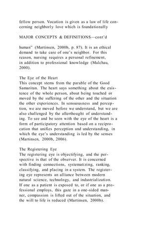 fellow person. Vocation is given as a law of life con-
cerning neighborly love which is foundationally
MAJOR CONCEPTS & DEFINITIONS—cont’d
human” (Martinsen, 2000b, p. 87). It is an ethical
demand to take care of one’s neighbor. For this
reason, nursing requires a personal refinement,
in addition to professional knowledge (Malchau,
2000).
The Eye of the Heart
This concept stems from the parable of the Good
Samaritan. The heart says something about the exis-
tence of the whole person, about being touched or
moved by the suffering of the other and the situation
the other experiences. In sensuousness and percep-
tion, we are moved before we understand, but we are
also challenged by the afterthought of understand-
ing. To see and be seen with the eye of the heart is a
form of participatory attention based on a recipro-
cation that unifies perception and understanding, in
which the eye’s understanding is led by the senses
(Martinsen, 2000b, 2006).
The Registering Eye
The registering eye is objectifying, and the per-
spective is that of the observer. It is concerned
with finding connections, systematizing, ranking,
classifying, and placing in a system. The register-
ing eye represents an alliance between modern
natural science, technology, and industrialization.
If one as a patient is exposed to, or if one as a pro-
fessional employs, this gaze in a one-sided man-
ner, compassion is lifted out of the situation, and
the will to life is reduced (Martinsen, 2000b).
 