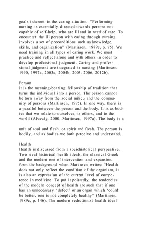 goals inherent in the caring situation: “Performing
nursing is essentially directed towards persons not
capable of self-help, who are ill and in need of care. To
encounter the ill person with caring through nursing
involves a set of preconditions such as knowledge,
skills, and organization” (Martinsen, 1989c, p. 75). We
need training in all types of caring work. We must
practice and reflect alone and with others in order to
develop professional judgment. Caring and profes-
sional judgment are integrated in nursing (Martinsen,
1990, 1997a, 2003c, 2004b, 2005, 2006, 2012b).
Person
It is the meaning-bearing fellowship of tradition that
turns the individual into a person. The person cannot
be torn away from the social milieu and the commu-
nity of persons (Martinsen, 1975). In one way, there is
a parallel between the person and the body. It is as bod-
ies that we relate to ourselves, to others, and to the
world (Alvsvåg, 2000; Martinsen, 1997a). The body is a
unit of soul and flesh, or spirit and flesh. The person is
bodily, and as bodies we both perceive and understand.
Health
Health is discussed from a sociohistorical perspective.
Two rival historical health ideals, the classical Greek
and the modern one of intervention and expansion,
form the background when Martinsen writes: “Health
does not only reflect the condition of the organism, it
is also an expression of the current level of compe-
tence in medicine. To put it pointedly, the tendencies
of the modern concept of health are such that if one
has an unnecessary ‘defect’ or an organ which ‘could’
be better, one is not completely healthy” (Martinsen,
1989c, p. 146). The modern reductionist health ideal
 