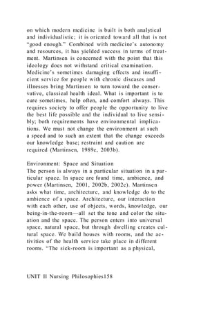 on which modern medicine is built is both analytical
and individualistic; it is oriented toward all that is not
“good enough.” Combined with medicine’s autonomy
and resources, it has yielded success in terms of treat-
ment. Martinsen is concerned with the point that this
ideology does not withstand critical examination.
Medicine’s sometimes damaging effects and insuffi-
cient service for people with chronic diseases and
illnesses bring Martinsen to turn toward the conser-
vative, classical health ideal. What is important is to
cure sometimes, help often, and comfort always. This
requires society to offer people the opportunity to live
the best life possible and the individual to live sensi -
bly; both requirements have environmental implica-
tions. We must not change the environment at such
a speed and to such an extent that the change exceeds
our knowledge base; restraint and caution are
required (Martinsen, 1989c, 2003b).
Environment: Space and Situation
The person is always in a particular situation in a par-
ticular space. In space are found time, ambience, and
power (Martinsen, 2001, 2002b, 2002c). Martinsen
asks what time, architecture, and knowledge do to the
ambience of a space. Architecture, our interaction
with each other, use of objects, words, knowledge, our
being-in-the-room—all set the tone and color the situ-
ation and the space. The person enters into universal
space, natural space, but through dwelling creates cul-
tural space. We build houses with rooms, and the ac-
tivities of the health service take place in different
rooms. “The sick-room is important as a physical,
UNIT II Nursing Philosophies158
 