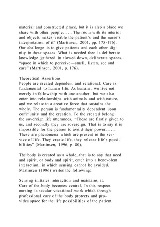 material and constructed place, but it is also a place we
share with other people. . . . The room with its interior
and objects makes visible the patient’s and the nurse’s
interpretation of it” (Martinsen, 2001, pp. 175-176).
Our challenge is to give patients and each other dig-
nity in these spaces. What is needed then is deliberate
knowledge gathered in slowed down, deliberate spaces,
“space in which to perceive—smell, listen, see and
care” (Martinsen, 2001, p. 176).
Theoretical Assertions
People are created dependent and relational. Care is
fundamental to human life. As humans, we live not
merely in fellowship with one another, but we also
enter into relationships with animals and with nature,
and we relate to a creative force that sustains the
whole. The person is fundamentally dependent upon
community and the creation. To the created belong
the sovereign life utterances, “These are firstly given to
us, and secondly they are sovereign. That is to say it is
impossible for the person to avoid their power. . . .
These are phenomena which are present in the ser-
vice of life. They create life, they release life’s possi -
bilities” (Martinsen, 1996, p. 80).
The body is created as a whole, that is to say that need
and spirit, or body and spirit, enter into a benevolent
interaction, in which sensing cannot be avoided.
Martinsen (1996) writes the following:
Sensing initiates interaction and maintains it.
Care of the body becomes central. In this respect,
nursing is secular vocational work which through
professional care of the body protects and pro-
vides space for the life possibilities of the patient.
 