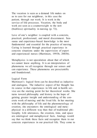 The vocation is seen as a demand life makes on
us to care for our neighbour, in this case the
patient, through our work. It is work in the
service of life processes. Vocation, the body and
work are seen as a counterweight to the new
(bodiless) spirituality in nursing (p. 72).
Love of one’s neighbor is coupled with a concrete,
practical, professional, and moral discernment. Sen-
suous and experience-based knowledge is the most
fundamental and essential for the practice of nursing.
Caring is learned through practical experience in
concrete situations under the supervision of expert
and experienced nurses (Martinsen, 1993b, 2003b).
Metaphysics is not speculation about that of which
we cannot know anything. It is an interpretation of
phenomena we all recognize through our senses and
can experience. These phenomena are prescientific
and foundational.
Logical Form
Martinsen’s logical form can be described as inductive
and analogous. The inductive aspect of her thought has
its source in that experiences in life and in health ser-
vice are the starting point for her theoretical works. She
turns toward philosophy and history in the hope of
gaining greater insight and understanding of the con-
crete work of nursing and the lived life. In her meeting
with the philosophy of life and the phenomenology of
creation, she encounters the ontological and meta-
physical in a different way than that of traditional phi-
losophy. Life utterances, the creation, time, and space
are ontological and metaphysical facts. Analogy would
say that we think these facts and recognize them in our
concrete experiences in our practical life. They come to
 