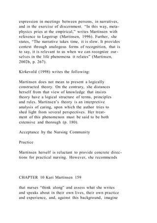 expression in meetings between persons, in narratives,
and in the exercise of discernment. “In this way, meta-
physics pries at the empirical,” writes Martinsen with
reference to Løgstrup (Martinsen, 1996). Further, she
states, “The narrative takes time, it is slow. It provides
context through analogous forms of recognition, that is
to say, it is relevant to us when we can recognize our-
selves in the life phenomena it relates” (Martinsen,
2002b, p. 267).
Kirkevold (1998) writes the following:
Martinsen does not mean to present a logically
constructed theory. On the contrary, she distances
herself from that view of knowledge that insists
theory have a logical structure of terms, principles
and rules. Martinsen’s theory is an interpretive
analysis of caring, upon which the author tries to
shed light from several perspectives. Her treat-
ment of this phenomenon must be said to be both
extensive and thorough (p. 180).
Acceptance by the Nursing Community
Practice
Martinsen herself is reluctant to provide concrete direc-
tions for practical nursing. However, she recommends
CHAPTER 10 Kari Martinsen 159
that nurses “think along” and assess what she writes
and speaks about in their own lives, their own practice
and experience, and, against this background, imagine
 