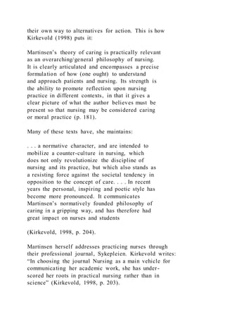 their own way to alternatives for action. This is how
Kirkevold (1998) puts it:
Martinsen’s theory of caring is practically relevant
as an overarching/general philosophy of nursing.
It is clearly articulated and encompasses a precise
formulation of how (one ought) to understand
and approach patients and nursing. Its strength is
the ability to promote reflection upon nursing
practice in different contexts, in that it gives a
clear picture of what the author believes must be
present so that nursing may be considered caring
or moral practice (p. 181).
Many of these texts have, she maintains:
. . . a normative character, and are intended to
mobilize a counter-culture in nursing, which
does not only revolutionize the discipline of
nursing and its practice, but which also stands as
a resisting force against the societal tendency in
opposition to the concept of care. . . . In recent
years the personal, inspiring and poetic style has
become more pronounced. It communicates
Martinsen’s normatively founded philosophy of
caring in a gripping way, and has therefore had
great impact on nurses and students
(Kirkevold, 1998, p. 204).
Martinsen herself addresses practicing nurses through
their professional journal, Sykepleien. Kirkevold writes:
“In choosing the journal Nursing as a main vehicle for
communicating her academic work, she has under-
scored her roots in practical nursing rather than in
science” (Kirkevold, 1998, p. 203).
 