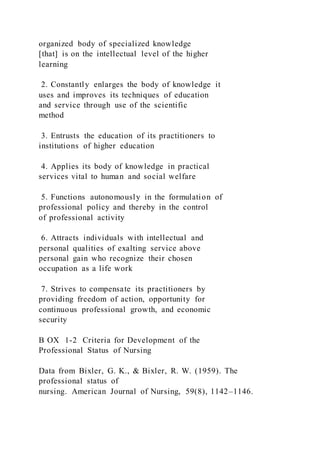 organized body of specialized knowledge
[that] is on the intellectual level of the higher
learning
2. Constantly enlarges the body of knowledge it
uses and improves its techniques of education
and service through use of the scientific
method
3. Entrusts the education of its practitioners to
institutions of higher education
4. Applies its body of knowledge in practical
services vital to human and social welfare
5. Functions autonomously in the formulation of
professional policy and thereby in the control
of professional activity
6. Attracts individuals with intellectual and
personal qualities of exalting service above
personal gain who recognize their chosen
occupation as a life work
7. Strives to compensate its practitioners by
providing freedom of action, opportunity for
continuous professional growth, and economic
security
B OX 1-2 Criteria for Development of the
Professional Status of Nursing
Data from Bixler, G. K., & Bixler, R. W. (1959). The
professional status of
nursing. American Journal of Nursing, 59(8), 1142–1146.
 