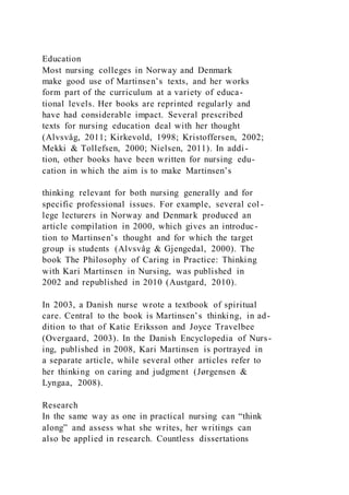 Education
Most nursing colleges in Norway and Denmark
make good use of Martinsen’s texts, and her works
form part of the curriculum at a variety of educa-
tional levels. Her books are reprinted regularly and
have had considerable impact. Several prescribed
texts for nursing education deal with her thought
(Alvsvåg, 2011; Kirkevold, 1998; Kristoffersen, 2002;
Mekki & Tollefsen, 2000; Nielsen, 2011). In addi-
tion, other books have been written for nursing edu-
cation in which the aim is to make Martinsen’s
thinking relevant for both nursing generally and for
specific professional issues. For example, several col -
lege lecturers in Norway and Denmark produced an
article compilation in 2000, which gives an introduc-
tion to Martinsen’s thought and for which the target
group is students (Alvsvåg & Gjengedal, 2000). The
book The Philosophy of Caring in Practice: Thinking
with Kari Martinsen in Nursing, was published in
2002 and republished in 2010 (Austgard, 2010).
In 2003, a Danish nurse wrote a textbook of spiritual
care. Central to the book is Martinsen’s thinking, in ad-
dition to that of Katie Eriksson and Joyce Travelbee
(Overgaard, 2003). In the Danish Encyclopedia of Nurs-
ing, published in 2008, Kari Martinsen is portrayed in
a separate article, while several other articles refer to
her thinking on caring and judgment (Jørgensen &
Lyngaa, 2008).
Research
In the same way as one in practical nursing can “think
along” and assess what she writes, her writings can
also be applied in research. Countless dissertations
 