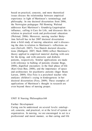based on practical, concrete, and more theoretical
issues discuss the relationship between empirical
experience in light of Martinsen’s terminology and
philosophy. In one doctoral dissertation from 2006,
the Norwegian pedagogue Pål Henning Walstad
addresses Kari Martinsen’s Grundtvig-Løgstrupian
influence, calling it Care for Life, and discusses this in
relation to practical work and professional education
(Walstad, 2006). Moreover, nursing teacher Betty-
Ann Solvoll has in her 2007 doctoral dissertation
done a field study of nursing education and is discuss-
ing the data in relation to Martinsen’s reflections on
care (Solvoll, 2007). Two Danish doctoral disserta-
tions (Dahlgard, 2007; Mark 2008) reflect Martinsen’s
theory applied to empirical material dealing with care
for the dying, and with anorectic and diabetic
patients, respectively. Similar applications are made
with reference to bathing of patients (Jeanne Boge,
2008), dignified encounters in the final phase of life
(Kari Gran Bøe, 2008), and the importance of space
and architecture for psychiatric patients (Inger Beate
Larsen, 2009). Else Foss is a preschool teacher who
analyzes children’s crying in kindergartens in her
doctoral dissertation (Foss, 2009). These examples of
applications of Martinsen’s thought in research are
even beyond those of nursing proper.
UNIT II Nursing Philosophies160
Further Development
Caring can be understood on several levels: ontologi-
cal, concrete, and practical, or at the level of system or
organization. In nursing, we are encouraged to act in a
professional and moral manner, so that caring and life
 