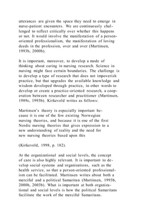 utterances are given the space they need to emerge in
nurse-patient encounters. We are continuously chal-
lenged to reflect critically over whether this happens
or not. It would involve the manifestation of a person-
oriented professionalism, the manifestation of loving
deeds in the profession, over and over (Martinsen,
1993b, 2000b).
It is important, moreover, to develop a mode of
thinking about caring in nursing research. Science in
nursing might face certain boundaries. The challenge is
to develop a type of research that does not impoverish
practice, but that upgrades the available knowledge and
wisdom developed through practice, in other words to
develop or create a practice-oriented research, a coop-
eration between researcher and practitioner (Martinsen,
1989c, 1993b). Kirkevold writes as follows:
Martinsen’s theory is especially important be-
cause it is one of the few existing Norwegian
nursing theories, and because it is one of the first
Nordic nursing theories that gives expression to a
new understanding of reality and the need for
new nursing theories based upon this
(Kirkevold, 1998, p. 182).
At the organizational and social levels, the concept
of care is also highly relevant. It is important to de-
velop social systems and organizations, such as the
health service, so that a person-oriented professional-
ism can be facilitated. Martinsen writes about both a
merciful and a political Samaritan (Martinsen, 1993b,
2000b, 2003b). What is important at both organiza-
tional and social levels is how the political Samaritans
facilitate the work of the merciful Samaritans.
 