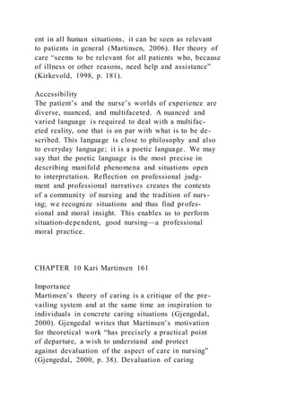 ent in all human situations, it can be seen as relevant
to patients in general (Martinsen, 2006). Her theory of
care “seems to be relevant for all patients who, because
of illness or other reasons, need help and assistance”
(Kirkevold, 1998, p. 181).
Accessibility
The patient’s and the nurse’s worlds of experience are
diverse, nuanced, and multifaceted. A nuanced and
varied language is required to deal with a multifac-
eted reality, one that is on par with what is to be de-
scribed. This language is close to philosophy and also
to everyday language; it is a poetic language. We may
say that the poetic language is the most precise in
describing manifold phenomena and situations open
to interpretation. Reflection on professional judg-
ment and professional narratives creates the contexts
of a community of nursing and the tradition of nurs-
ing; we recognize situations and thus find profes-
sional and moral insight. This enables us to perform
situation-dependent, good nursing—a professional
moral practice.
CHAPTER 10 Kari Martinsen 161
Importance
Martinsen’s theory of caring is a critique of the pre-
vailing system and at the same time an inspiration to
individuals in concrete caring situations (Gjengedal,
2000). Gjengedal writes that Martinsen’s motivation
for theoretical work “has precisely a practical point
of departure, a wish to understand and protect
against devaluation of the aspect of care in nursing”
(Gjengedal, 2000, p. 38). Devaluation of caring
 