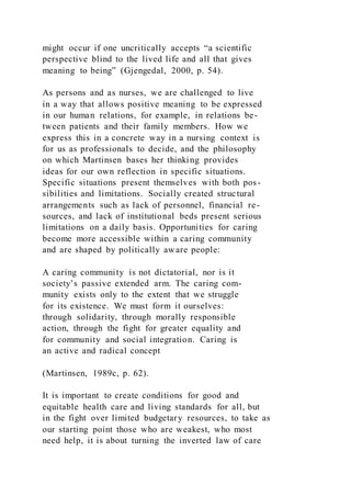 might occur if one uncritically accepts “a scientific
perspective blind to the lived life and all that gives
meaning to being” (Gjengedal, 2000, p. 54).
As persons and as nurses, we are challenged to live
in a way that allows positive meaning to be expressed
in our human relations, for example, in relations be-
tween patients and their family members. How we
express this in a concrete way in a nursing context is
for us as professionals to decide, and the philosophy
on which Martinsen bases her thinking provides
ideas for our own reflection in specific situations.
Specific situations present themselves with both pos-
sibilities and limitations. Socially created structural
arrangements such as lack of personnel, financial re-
sources, and lack of institutional beds present serious
limitations on a daily basis. Opportunities for caring
become more accessible within a caring community
and are shaped by politically aware people:
A caring community is not dictatorial, nor is it
society’s passive extended arm. The caring com-
munity exists only to the extent that we struggle
for its existence. We must form it ourselves:
through solidarity, through morally responsible
action, through the fight for greater equality and
for community and social integration. Caring is
an active and radical concept
(Martinsen, 1989c, p. 62).
It is important to create conditions for good and
equitable health care and living standards for all, but
in the fight over limited budgetary resources, to take as
our starting point those who are weakest, who most
need help, it is about turning the inverted law of care
 