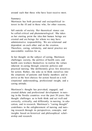 around such that those who have least receive most.
Summary
Martinsen has both personal and sociopolitical in-
terest in the ill and in those who, for other reasons,
fall outside of society. Her theoretical stance can
be called critical and phenomenological. She takes
as her starting point the idea that human beings are
created and are beings for whom we may have
administrative responsibility. We are relational and
dependent on each other and on the creation.
Therefore, caring, solidarity, and moral practice are
unavoidable realities for us.
In her thought on the subject of caring, Martinsen
challenges society, the politics of health care, and
health care workers themselves to realize the values
inherent in caring through concrete policies and
practical nursing. She deliberately gives few directives
for action. Rather, she asks us to think ourselves into
the situations of patients and family members and to
arrive at the best choices for action based on a rich
situational understanding, professional insight, and a
caring attitude.
Martinsen’s thought has provoked, engaged, and
created debate and professional development in nurs-
ing in the Nordic countries over the past 30 years. Her
thought challenges us to both think and act well and
correctly, critically, and differently in nursing, in edu-
cation, and in research. Martinsen’s “caring thought”
contributes to the enlightenment of nursing and nurs-
ing research through its perspectives, concepts, and
insights based on historical and philosophical schol-
arship and research.
 