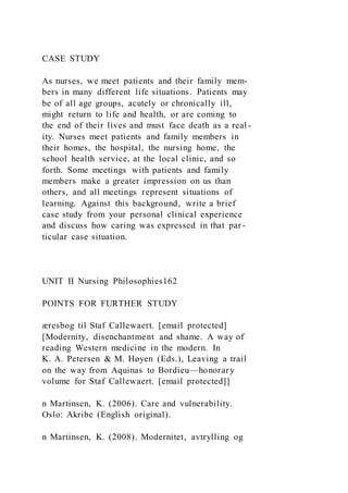 CASE STUDY
As nurses, we meet patients and their family mem-
bers in many different life situations. Patients may
be of all age groups, acutely or chronically ill,
might return to life and health, or are coming to
the end of their lives and must face death as a real -
ity. Nurses meet patients and family members in
their homes, the hospital, the nursing home, the
school health service, at the local clinic, and so
forth. Some meetings with patients and family
members make a greater impression on us than
others, and all meetings represent situations of
learning. Against this background, write a brief
case study from your personal clinical experience
and discuss how caring was expressed in that par-
ticular case situation.
UNIT II Nursing Philosophies162
POINTS FOR FURTHER STUDY
æresbog til Staf Callewaert. [email protected]
[Modernity, disenchantment and shame. A way of
reading Western medicine in the modern. In
K. A. Petersen & M. Høyen (Eds.), Leaving a trail
on the way from Aquinas to Bordieu—honorary
volume for Staf Callewaert. [email protected]]
n Martinsen, K. (2006). Care and vulnerability.
Oslo: Akribe (English original).
n Martinsen, K. (2008). Modernitet, avtrylling og
 