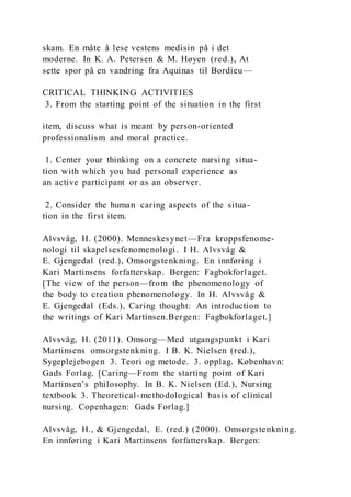skam. En måte å lese vestens medisin på i det
moderne. In K. A. Petersen & M. Høyen (red.), At
sette spor på en vandring fra Aquinas til Bordieu—
CRITICAL THINKING ACTIVITIES
3. From the starting point of the situation in the first
item, discuss what is meant by person-oriented
professionalism and moral practice.
1. Center your thinking on a concrete nursing situa-
tion with which you had personal experience as
an active participant or as an observer.
2. Consider the human caring aspects of the situa-
tion in the first item.
Alvsvåg, H. (2000). Menneskesynet—Fra kroppsfenome-
nologi til skapelsesfenomenologi. I H. Alvsvåg &
E. Gjengedal (red.), Omsorgstenkning. En innføring i
Kari Martinsens forfatterskap. Bergen: Fagbokforlaget.
[The view of the person—from the phenomenology of
the body to creation phenomenology. In H. Alvsvåg &
E. Gjengedal (Eds.), Caring thought: An introduction to
the writings of Kari Martinsen.Bergen: Fagbokforlaget.]
Alvsvåg, H. (2011). Omsorg—Med utgangspunkt i Kari
Martinsens omsorgstenkning. I B. K. Nielsen (red.),
Sygeplejebogen 3. Teori og metode. 3. opplag. København:
Gads Forlag. [Caring—From the starting point of Kari
Martinsen’s philosophy. In B. K. Nielsen (Ed.), Nursing
textbook 3. Theoretical-methodological basis of clinical
nursing. Copenhagen: Gads Forlag.]
Alvsvåg, H., & Gjengedal, E. (red.) (2000). Omsorgstenkning.
En innføring i Kari Martinsens forfatterskap. Bergen:
 