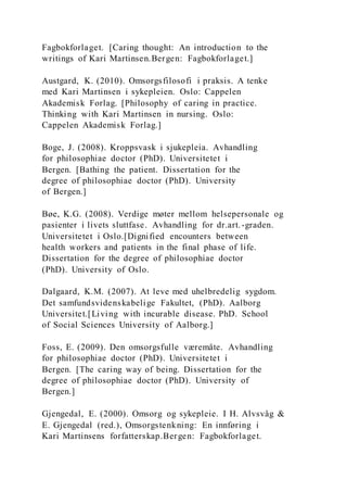 Fagbokforlaget. [Caring thought: An introduction to the
writings of Kari Martinsen.Bergen: Fagbokforlaget.]
Austgard, K. (2010). Omsorgsfilosofi i praksis. A tenke
med Kari Martinsen i sykepleien. Oslo: Cappelen
Akademisk Forlag. [Philosophy of caring in practice.
Thinking with Kari Martinsen in nursing. Oslo:
Cappelen Akademisk Forlag.]
Boge, J. (2008). Kroppsvask i sjukepleia. Avhandling
for philosophiae doctor (PhD). Universitetet i
Bergen. [Bathing the patient. Dissertation for the
degree of philosophiae doctor (PhD). University
of Bergen.]
Bøe, K.G. (2008). Verdige møter mellom helsepersonale og
pasienter i livets sluttfase. Avhandling for dr.art.-graden.
Universitetet i Oslo.[Dignified encounters between
health workers and patients in the final phase of life.
Dissertation for the degree of philosophiae doctor
(PhD). University of Oslo.
Dalgaard, K.M. (2007). At leve med uhelbredelig sygdom.
Det samfundsvidenskabelige Fakultet, (PhD). Aalborg
Universitet.[Living with incurable disease. PhD. School
of Social Sciences University of Aalborg.]
Foss, E. (2009). Den omsorgsfulle væremåte. Avhandling
for philosophiae doctor (PhD). Universitetet i
Bergen. [The caring way of being. Dissertation for the
degree of philosophiae doctor (PhD). University of
Bergen.]
Gjengedal, E. (2000). Omsorg og sykepleie. I H. Alvsvåg &
E. Gjengedal (red.), Omsorgstenkning: En innføring i
Kari Martinsens forfatterskap.Bergen: Fagbokforlaget.
 