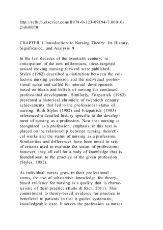 http://refhub.elsevier.com/B978-0-323-09194-7.00010-
2/sbr0070
CHAPTER 1 Introduction to Nursing Theory: Its History,
Significance, and Analysis 9
In the last decades of the twentieth century, in
anticipation of the new millennium, ideas targeted
toward moving nursing forward were published.
Styles (1982) described a distinction between the col -
lective nursing profession and the individual profes-
sional nurse and called for internal developments
based on ideals and beliefs of nursing for continued
professional development. Similarly, Fitzpatrick (1983)
presented a historical chronicle of twentieth century
achievements that led to the professional status of
nursing. Both Styles (1982) and Fitzpatrick (1983)
referenced a detailed history specific to the develop-
ment of nursing as a profession. Now that nursing is
recognized as a profession, emphasis in this text is
placed on the relationship between nursing theoreti-
cal works and the status of nursing as a profession.
Similarities and differences have been noted in sets
of criteria used to evaluate the status of professions;
however, they all call for a body of knowledge that is
foundational to the practice of the given profession
(Styles, 1982).
As individual nurses grow in their professional
status, the use of substantive knowledge for theory-
based evidence for nursing is a quality that is charac-
teristic of their practice (Butts & Rich, 2011). This
commitment to theory-based evidence for practice is
beneficial to patients in that it guides systematic,
knowledgeable care. It serves the profession as nurses
 