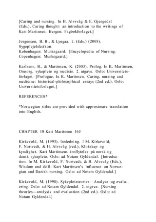 [Caring and nursing. In H. Alvsvåg & E. Gjengedal
(Eds.), Caring thought: an introduction to the writings of
Kari Martinsen. Bergen: Fagbokforlaget.]
Jørgensen, B. B., & Lyngaa, J. (Eds.) (2008).
Sygeplejeleksikon.
Københagen: Munksgaard. [Encyclopedia of Nursing.
Copenhagen: Munksgaard.]
Karlsson, B., & Martinsen, K. (2003). Prolog. In K. Martinsen,
Omsorg, sykepleie og medisin. 2. utgave. Oslo: Universitets-
forlaget. [Prologue. In K. Martinsen. Caring, nursing and
medicine: historical-philosophical essays (2nd ed.). Oslo:
Universitetsforlaget.]
REFERENCES*
*Norwegian titles are provided with approximate translation
into English.
CHAPTER 10 Kari Martinsen 163
Kirkevold, M. (1993). Innledning. I M. Kirkevold,
F. Nortvedt, & H. Alvsvåg (red.), Klokskap og
kyndighet. Kari Martinsens innflytelse på norsk og
dansk sykepleie. Oslo: ad Notam Gyldendal. [Introduc-
tion. In M. Kirkevold, F. Nortvedt, & H. Alvsvåg (Eds.),
Wisdom and skill: Kari Martinsen’s influence on Norwe-
gian and Danish nursing. Oslo: ad Notam Gyldendal.]
Kirkevold, M. (1998). Sykepleieteorier—Analyse og evalu-
ering. Oslo: ad Notam Gyldendal. 2. utgave. [Nursing
theories—analysis and evaluation (2nd ed.). Oslo: ad
Notam Gyldendal.]
 
