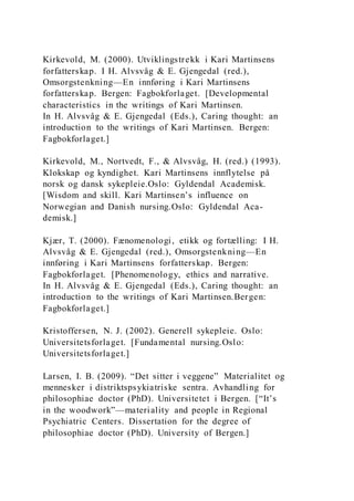 Kirkevold, M. (2000). Utviklingstrekk i Kari Martinsens
forfatterskap. I H. Alvsvåg & E. Gjengedal (red.),
Omsorgstenkning—En innføring i Kari Martinsens
forfatterskap. Bergen: Fagbokforlaget. [Developmental
characteristics in the writings of Kari Martinsen.
In H. Alvsvåg & E. Gjengedal (Eds.), Caring thought: an
introduction to the writings of Kari Martinsen. Bergen:
Fagbokforlaget.]
Kirkevold, M., Nortvedt, F., & Alvsvåg, H. (red.) (1993).
Klokskap og kyndighet. Kari Martinsens innflytelse på
norsk og dansk sykepleie.Oslo: Gyldendal Academisk.
[Wisdom and skill. Kari Martinsen’s influence on
Norwegian and Danish nursing.Oslo: Gyldendal Aca-
demisk.]
Kjær, T. (2000). Fænomenologi, etikk og fortælling: I H.
Alvsvåg & E. Gjengedal (red.), Omsorgstenkning—En
innføring i Kari Martinsens forfatterskap. Bergen:
Fagbokforlaget. [Phenomenology, ethics and narrative.
In H. Alvsvåg & E. Gjengedal (Eds.), Caring thought: an
introduction to the writings of Kari Martinsen.Bergen:
Fagbokforlaget.]
Kristoffersen, N. J. (2002). Generell sykepleie. Oslo:
Universitetsforlaget. [Fundamental nursing.Oslo:
Universitetsforlaget.]
Larsen, I. B. (2009). “Det sitter i veggene” Materialitet og
mennesker i distriktspsykiatriske sentra. Avhandling for
philosophiae doctor (PhD). Universitetet i Bergen. [“It’s
in the woodwork”—materiality and people in Regional
Psychiatric Centers. Dissertation for the degree of
philosophiae doctor (PhD). University of Bergen.]
 