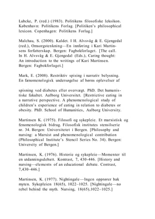 Lubcke, P. (red.) (1983). Politikens filosofiske leksikon.
København: Politikens Forlag. [Politiken’s philosophical
lexicon. Copenhagen: Politikens Forlag.]
Malchau, S. (2000). Kaldet. I H. Alvsvåg & E. Gjengedal
(red.), Omsorgstenkning—En innføring i Kari Martin-
sens forfatterskap. Bergen: Fagbokforlaget. [The call.
In H. Alvsvåg & E. Gjengedal (Eds.), Caring thought:
An introduction to the writings of Kari Martinsen.
Bergen: Fagbokforlaget.]
Mark, E. (2008). Restriktiv spising i narrativ belysning.
En fænomenologisk undersøgelse af børns oplevelser af
spisning ved diabetes eller overvægt. PhD. Det humanis-
tiske fakultet. Aalborg Universitet. [Restrictive eating in
a narrative perspective. A phenomenological study of
children’s experience of eating in relation to diabetes or
obesity. PhD. School of Humanities, Aalborg University.
Martinsen K. (1975). Filosofi og sykepleie. Et marxistisk og
fenomenologisk bidrag. Filosofisk institutes stensilserie
nr. 34. Bergen: Universitetet i Bergen. [Philosophy and
nursing: a Marxist and phenomenological contribution
(Philosophical Institute’s Stencil Series No. 34). Bergen:
University of Bergen.]
Martinsen, K. (1976). Historie og sykepleie—Momenter til
en utdanningsdebatt. Kontrast, 7, 430-446. [History and
nursing—elements of an educational debate. Contrast,
7,430–446.]
Martinsen, K. (1977). Nightingale —Ingen opprører bak
myten. Sykepleien 18(65), 1022–1025. [Nightingale—no
rebel behind the myth. Nursing, 18(65),1022–1025.]
 