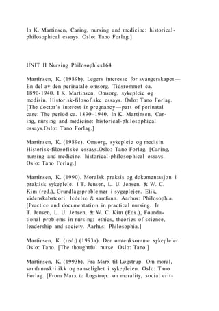 In K. Martinsen, Caring, nursing and medicine: historical -
philosophical essays. Oslo: Tano Forlag.]
UNIT II Nursing Philosophies164
Martinsen, K. (1989b). Legers interesse for svangerskapet—
En del av den perinatale omsorg. Tidsromme t ca.
1890-1940. I K. Martinsen, Omsorg, sykepleie og
medisin. Historisk-filosofiske essays. Oslo: Tano Forlag.
[The doctor’s interest in pregnancy—part of perinatal
care: The period ca. 1890–1940. In K. Martinsen, Car-
ing, nursing and medicine: historical-philosophical
essays.Oslo: Tano Forlag.]
Martinsen, K. (1989c). Omsorg, sykepleie og medisin.
Historisk-filosofiske essays.Oslo: Tano Forlag. [Caring,
nursing and medicine: historical-philosophical essays.
Oslo: Tano Forlag.]
Martinsen, K. (1990). Moralsk praksis og dokumentasjon i
praktisk sykepleie. I T. Jensen, L. U. Jensen, & W. C.
Kim (red.), Grundlagsproblemer i sygeplejen. Etik,
videnskabsteori, ledelse & samfunn. Aarhus: Philosophia.
[Practice and documentation in practical nursing. In
T. Jensen, L. U. Jensen, & W. C. Kim (Eds.), Founda-
tional problems in nursing: ethics, theories of science,
leadership and society. Aarhus: Philosophia.]
Martinsen, K. (red.) (1993a). Den omtenksomme sykepleier.
Oslo: Tano. [The thoughtful nurse. Oslo: Tano.]
Martinsen, K. (1993b). Fra Marx til Løgstrup. Om moral,
samfunnskritikk og sanselighet i sykepleien. Oslo: Tano
Forlag. [From Marx to Løgstrup: on morality, social crit-
 