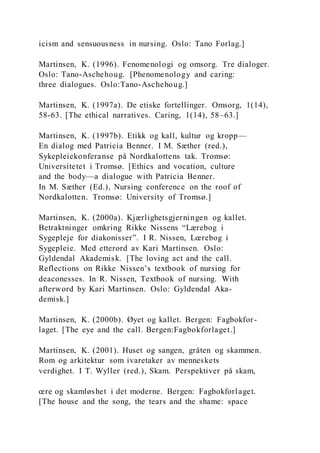 icism and sensuousness in nursing. Oslo: Tano Forlag.]
Martinsen, K. (1996). Fenomenologi og omsorg. Tre dialoger.
Oslo: Tano-Aschehoug. [Phenomenology and caring:
three dialogues. Oslo:Tano-Aschehoug.]
Martinsen, K. (1997a). De etiske fortellinger. Omsorg, 1(14),
58-63. [The ethical narratives. Caring, 1(14), 58–63.]
Martinsen, K. (1997b). Etikk og kall, kultur og kropp—
En dialog med Patricia Benner. I M. Sæther (red.),
Sykepleiekonferanse på Nordkalottens tak. Tromsø:
Universitetet i Tromsø. [Ethics and vocation, culture
and the body—a dialogue with Patricia Benner.
In M. Sæther (Ed.), Nursing conference on the roof of
Nordkalotten. Tromsø: University of Tromsø.]
Martinsen, K. (2000a). Kjærlighetsgjerningen og kallet.
Betraktninger omkring Rikke Nissens “Lærebog i
Sygepleje for diakonisser”. I R. Nissen, Lœrebog i
Sygepleie. Med etterord av Kari Martinsen. Oslo:
Gyldendal Akademisk. [The loving act and the call.
Reflections on Rikke Nissen’s textbook of nursing for
deaconesses. In R. Nissen, Textbook of nursing. With
afterword by Kari Martinsen. Oslo: Gyldendal Aka-
demisk.]
Martinsen, K. (2000b). Øyet og kallet. Bergen: Fagbokfor-
laget. [The eye and the call. Bergen:Fagbokforlaget.]
Martinsen, K. (2001). Huset og sangen, gråten og skammen.
Rom og arkitektur som ivaretaker av menneskets
verdighet. I T. Wyller (red.), Skam. Perspektiver på skam,
œre og skamløshet i det moderne. Bergen: Fagbokforlaget.
[The house and the song, the tears and the shame: space
 
