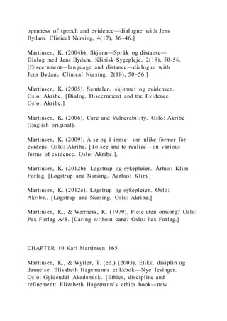 openness of speech and evidence—dialogue with Jens
Bydam. Clinical Nursing, 4(17), 36–46.]
Martinsen, K. (2004b). Skjønn—Språk og distanse—
Dialog med Jens Bydam. Klinisk Sygepleje, 2(18), 50-56.
[Discernment—language and distance—dialogue with
Jens Bydam. Clinical Nursing, 2(18), 50–56.]
Martinsen, K. (2005). Samtalen, skjønnet og evidensen.
Oslo: Akribe. [Dialog, Discernment and the Evidence.
Oslo: Akribe.]
Martinsen, K. (2006). Care and Vulnerability. Oslo: Akribe
(English original).
Martinsen, K. (2009). Å se og å innse—om ulike former for
evidens. Oslo: Akribe. [To see and to realize—on various
forms of evidence. Oslo: Akribe.].
Martinsen, K. (2012b). Løgstrup og sykepleien. Århus: Klim
Forlag. [Løgstrup and Nursing. Aarhus: Klim.]
Martinsen, K. (2012c). Løgstrup og sykepleien. Oslo:
Akribe.. [Løgstrup and Nursing. Oslo: Akribe.]
Martinsen, K., & Wærness, K. (1979). Pleie uten omsorg? Oslo:
Pax Forlag A/S. [Caring without care? Oslo: Pax Forlag.]
CHAPTER 10 Kari Martinsen 165
Martinsen, K., & Wyller, T. (ed.) (2003). Etikk, disiplin og
dannelse. Elisabeth Hagemanns etikkbok—Nye lesinger.
Oslo: Gyldendal Akademisk. [Ethics, discipline and
refinement: Elizabeth Hagemann’s ethics book—new
 