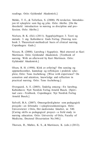readings. Oslo: Gyldendal Akademisk.]
Mekki, T. E., & Tollefsen, S. (2000). På terskelen. Introduks-
jon til sykepleie som fag og yrke. Oslo: Akribe. [On the
threshold: introduction to nursing as discipline and pro-
fession. Oslo: Akribe.]
Nielsen, B. K. (Ed.) (2011). Sygeplejebogen 3. Teori og
metode. 3. utg. København: Gads Forlag. [Nursing text-
book 3. Theoretical-methodical basis of clinical nursing.
Copenhagen: Gads.]
Nissen, R. (2000). Lœrebog i Sygepleie. Med etterord av Kari
Martinsen. Oslo: Gyldendal Akademisk. [Textbook of
nursing. With an afterword by Kari Martinsen. Oslo:
Gyldendal Akademisk.]
Olsen, R. H. (1998). Klok av erfaring? Om sansing og
oppmerksomhet, kunnskap og refleksjon i praktisk syke-
pleie. Oslo: Tano Aschehoug. [Wise with experience? On
sensation and attention, knowledge and reflection in
practical nursing. Oslo: Tano Aschehoug.]
Overgaard, A. E. (2003). Åndelig omsorg—En lœrebog.
København: Nytt Nordisk Forlag Arnold Busck. [Spiri-
tual care—Textbook. Copenhagen: Nyt Nordisk Forlag
Arnold Busck.]
Solvoll, B.A. (2007). Omsorgsferdigheter som pedagogisk
prosjekt—en feltstudie i sykepleieutdanningen. Oslo:
Universitetet i Oslo, Det medisinske fakultet, nr. 540.
[Caring skills as pedagogical project—a field study in
nursing education. Oslo: University of Oslo, Faculty of
Medicine, Doctoral Dissertation No.540.]
Thorsen, R., Mæhre, K. S., & Martinsen, K. (eds.) (2012).
 