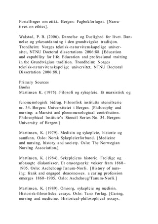 Fortellinger om etikk. Bergen: Fagbokforlaget. [Narra-
tives on ethics].
Walstad, P. B. (2006). Dannelse og Duelighed for livet. Dan-
nelse og yrkesutdanning i den grundtvigske tradisjon.
Trondheim: Norges teknisk-naturvitenskapelige univer-
sitet, NTNU Doctoral dissertations 2006:88. [Education
and capability for life. Education and professional training
in the Grundtvigian tradition. Trondheim: Norges
teknisk-naturvitenskapelige universitet, NTNU Doctoral
Dissertation 2006:88.]
Primary Sources
Books
Martinsen K. (1975). Filosofi og sykepleie. Et marxistisk og
fenomenologisk bidrag. Filosofisk institutts stensilserie
nr. 34. Bergen: Universitetet i Bergen. [Philosophy and
nursing: a Marxist and phenomenological contribution.
Philosophical Institute’s Stencil Series No. 34. Bergen:
University of Bergen.]
Martinsen, K. (1979). Medisin og sykepleie, historie og
samfunn. Oslo: Norsk Sykepleierforbund. [Medicine
and nursing, history and society. Oslo: The Norwegian
Nursing Association.]
Martinsen, K. (1984). Sykepleiens historie. Freidige og
uforsagte diakonisser. Et omsorgsyrke vokser fram 1860–
1905. Oslo: Aschehoug/Tanum-Norli. [History of nurs-
ing: frank and engaged deaconesses. a caring profession
emerges 1860–1905. Oslo: Aschehoug/Tanum-Norli.]
Martinsen, K. (1989). Omsorg, sykepleie og medisin.
Historisk-filosofiske essays. Oslo: Tano Forlag. [Caring,
nursing and medicine. Historical-philosophical essays.
 