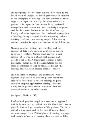 are recognized for the contributions they make to the
health care of society. As noted previously in relation
to the discipline of nursing, the development of knowl -
edge is an important activity for nurse scholars to
pursue. It is important that nurses have continued
recognition and respect for their scholarly discipline
and for their contribution to the health of society.
Finally and most important, the continued recognition
of nursing theory as a tool for the reasoning, critical
thinking, and decision making required for quality
nursing practice is important because of the following:
Nursing practice settings are complex, and the
amount of data (information) confronting nurses
is virtually endless. Nurses must analyze a vast
amount of information about each patient and
decide what to do. A theoretical approach helps
practicing nurses not to be overwhelmed by the
mass of information and to progress through the
nursing process in an orderly manner. Theory
enables them to organize and understand what
happens in practice, to analyze patient situations
critically for clinical decision making; to plan
care and propose appropriate nursing interven-
tions; and to predict patient outcomes from the
care and evaluate its effectiveness.
(Alligood, 2004, p. 247)
Professional practice requires a systematic approach
that is focused on the patient, and the theoretical works
provide just such perspectives of the patient. The theo-
retical works presented in this text illustrate those
various perspectives. Philosophies of nursing, concep-
tual models of nursing, nursing theories, and middle-
 