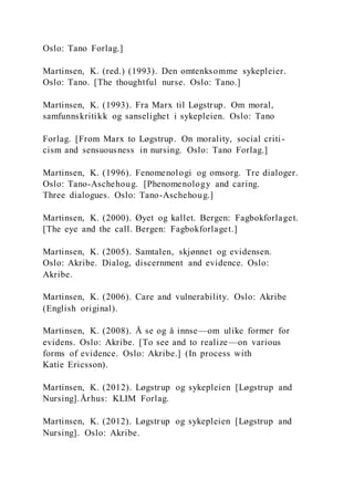 Oslo: Tano Forlag.]
Martinsen, K. (red.) (1993). Den omtenksomme sykepleier.
Oslo: Tano. [The thoughtful nurse. Oslo: Tano.]
Martinsen, K. (1993). Fra Marx til Løgstrup. Om moral,
samfunnskritikk og sanselighet i sykepleien. Oslo: Tano
Forlag. [From Marx to Løgstrup. On morality, social criti-
cism and sensuousness in nursing. Oslo: Tano Forlag.]
Martinsen, K. (1996). Fenomenologi og omsorg. Tre dialoger.
Oslo: Tano-Aschehoug. [Phenomenology and caring.
Three dialogues. Oslo: Tano-Aschehoug.]
Martinsen, K. (2000). Øyet og kallet. Bergen: Fagbokforlaget.
[The eye and the call. Bergen: Fagbokforlaget.]
Martinsen, K. (2005). Samtalen, skjønnet og evidensen.
Oslo: Akribe. Dialog, discernment and evidence. Oslo:
Akribe.
Martinsen, K. (2006). Care and vulnerability. Oslo: Akribe
(English original).
Martinsen, K. (2008). Å se og å innse—om ulike former for
evidens. Oslo: Akribe. [To see and to realize—on various
forms of evidence. Oslo: Akribe.] (In process with
Katie Ericsson).
Martinsen, K. (2012). Løgstrup og sykepleien [Løgstrup and
Nursing].Århus: KLIM Forlag.
Martinsen, K. (2012). Løgstrup og sykepleien [Løgstrup and
Nursing]. Oslo: Akribe.
 