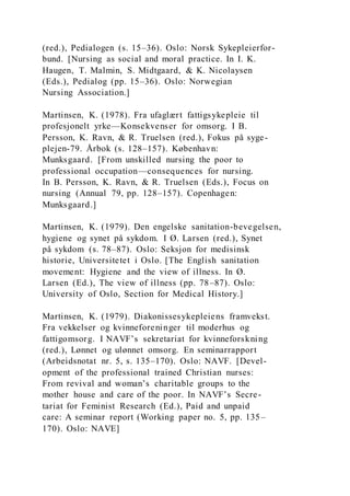 (red.), Pedialogen (s. 15–36). Oslo: Norsk Sykepleierfor-
bund. [Nursing as social and moral practice. In I. K.
Haugen, T. Malmin, S. Midtgaard, & K. Nicolaysen
(Eds.), Pedialog (pp. 15–36). Oslo: Norwegian
Nursing Association.]
Martinsen, K. (1978). Fra ufaglært fattigsykepleie til
profesjonelt yrke—Konsekvenser for omsorg. I B.
Persson, K. Ravn, & R. Truelsen (red.), Fokus på syge-
plejen-79. Årbok (s. 128–157). København:
Munksgaard. [From unskilled nursing the poor to
professional occupation—consequences for nursing.
In B. Persson, K. Ravn, & R. Truelsen (Eds.), Focus on
nursing (Annual 79, pp. 128–157). Copenhagen:
Munksgaard.]
Martinsen, K. (1979). Den engelske sanitation-bevegelsen,
hygiene og synet på sykdom. I Ø. Larsen (red.), Synet
på sykdom (s. 78–87). Oslo: Seksjon for medisinsk
historie, Universitetet i Oslo. [The English sanitation
movement: Hygiene and the view of illness. In Ø.
Larsen (Ed.), The view of illness (pp. 78–87). Oslo:
University of Oslo, Section for Medical History.]
Martinsen, K. (1979). Diakonissesykepleiens framvekst.
Fra vekkelser og kvinneforeninger til moderhus og
fattigomsorg. I NAVF’s sekretariat for kvinneforskning
(red.), Lønnet og ulønnet omsorg. En seminarrapport
(Arbeidsnotat nr. 5, s. 135–170). Oslo: NAVF. [Devel-
opment of the professional trained Christian nurses:
From revival and woman’s charitable groups to the
mother house and care of the poor. In NAVF’s Secre-
tariat for Feminist Research (Ed.), Paid and unpaid
care: A seminar report (Working paper no. 5, pp. 135–
170). Oslo: NAVE]
 