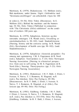 Martinsen, K. (1979). Diakonissene. I E. Mehlum (red.),
Bak maskinene, under fanene. Utgitt i forbindelse med
“Kristiania-utstillingen” om arbeidsfolk i byen for 100
år siden (s. 54–56). Oslo: Tiden. [Deconesses. In E.
Mehlum (Ed.), Behind the machines and the banners
(pp. 54–56). Oslo: Tiden.] Published in connection
with “The Christiania (Oslo) exhibition” on the condi-
tion of workers 100 years ago.
Martinsen, K. (1979). Sykepleien, historien og den
omvendte omsorgen. I R. Wendt (red.), Utveckling av
omvårdnadsarbete (s. 90–102). Lund: Studentlitteratur.
[Nursing, history and the converse caring. In R. Wendt
(Ed.), Development of health care (pp. 90–102). Lund:
Studentlitteratur.]
Martinsen, K. (1979). Sykepleien i historisk perspektiv: Fra
omsorg mot egenomsorg. I M. S. Fagermoen & R. Nord
(red.), Sykepleie: Teori/praksis (s. 5–23). Oslo: Norwegian
Nursing Association. [Nursing in a historical perspec-
tive: from care to self caring. In M. S. Fagermoen & R.
Nord (Eds.), Nursing: Theory/practice (pp. 5–23). Oslo:
Norwegian Nursing Association.]
Martinsen, K. (1981). Diakonisser. I H. F. Dahl, J. Elster, I.
Iversen, S. Nørve, T. I. Romøren, R. Slagstad, m.fl.
(red.), Pax leksikon. Oslo: Pax Forlag (s. 89–90).
[Deaconessses. In H. F. Dahl, J. Elster, I. Iversen, S.
Nørve, T. I. Romøren, R. Slagstad, et al. (Eds.), Pax
lexicon (pp. 89–90). Oslo: Pax Forlag.]
Martinsen, K. (1981). Guldberg, Cathinka. I H. F. Dahl,
J. Elster, I. Iversen, S. Nørve, T. I. Romøren, R. Slagstad,
m.fl. (red.), Pax leksikon (s. 553-554). Oslo: Pax forlag.
[Guldberg, Cathinka. In H. F. Dahl, J. Elster, I. Iversen,
 