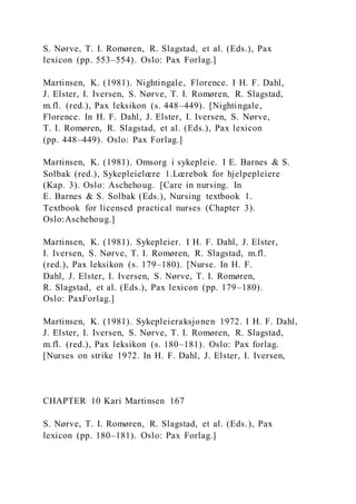 S. Nørve, T. I. Romøren, R. Slagstad, et al. (Eds.), Pax
lexicon (pp. 553–554). Oslo: Pax Forlag.]
Martinsen, K. (1981). Nightingale, Florence. I H. F. Dahl,
J. Elster, I. Iversen, S. Nørve, T. I. Romøren, R. Slagstad,
m.fl. (red.), Pax leksikon (s. 448–449). [Nightingale,
Florence. In H. F. Dahl, J. Elster, I. Iversen, S. Nørve,
T. I. Romøren, R. Slagstad, et al. (Eds.), Pax lexicon
(pp. 448–449). Oslo: Pax Forlag.]
Martinsen, K. (1981). Omsorg i sykepleie. I E. Barnes & S.
Solbak (red.), Sykepleielœre 1.Lœrebok for hjelpepleiere
(Kap. 3). Oslo: Aschehoug. [Care in nursing. In
E. Barnes & S. Solbak (Eds.), Nursing textbook 1.
Textbook for licensed practical nurses (Chapter 3).
Oslo:Aschehoug.]
Martinsen, K. (1981). Sykepleier. I H. F. Dahl, J. Elster,
I. Iversen, S. Nørve, T. I. Romøren, R. Slagstad, m.fl.
(red.), Pax leksikon (s. 179–180). [Nurse. In H. F.
Dahl, J. Elster, I. Iversen, S. Nørve, T. I. Romøren,
R. Slagstad, et al. (Eds.), Pax lexicon (pp. 179–180).
Oslo: PaxForlag.]
Martinsen, K. (1981). Sykepleieraksjonen 1972. I H. F. Dahl,
J. Elster, I. Iversen, S. Nørve, T. I. Romøren, R. Slagstad,
m.fl. (red.), Pax leksikon (s. 180–181). Oslo: Pax forlag.
[Nurses on strike 1972. In H. F. Dahl, J. Elster, I. Iversen,
CHAPTER 10 Kari Martinsen 167
S. Nørve, T. I. Romøren, R. Slagstad, et al. (Eds.), Pax
lexicon (pp. 180–181). Oslo: Pax Forlag.]
 