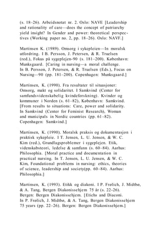 (s. 18–26). Arbeidsnotat nr. 2. Oslo: NAVE [Leadership
and rationality of care—does the concept of patriarchy
yield insight? In Gender and power: theoretical perspec-
tives (Working paper no. 2, pp. 18–26). Oslo: NAVF.]
Martinsen K. (1989). Omsorg i sykepleien—In moralsk
utfordring. I B. Persson, J. Petersen, & R. Truelsen
(red.), Fokus på sygeplejen-90 (s. 181–200). København:
Munksgaard. [Caring in nursing—a moral challenge.
In B. Persson, J. Petersen, & R. Truelsen (Eds.), Focus on
Nursing—90 (pp. 181–200). Copenhagen: Munksgaard.]
Martinsen, K. (1990). Fra resultater til situasjoner:
Omsorg, makt og solidaritet. I Samkvind (Center for
samfundsvidenskabelig kvindeforskning). Kvinder og
kommuner i Norden (s. 61–82), København: Samkvind.
[From results to situations: Care, power and solidarity.
In Samkvind (Center for Feminist Research), Woman
and municipals in Nordic countries (pp. 61–82).
Copenhagen: Samkvind.]
Martinsen, K. (1990). Moralsk praksis og dokumentasjon i
praktisk sykepleie. I T. Jensen, L. U. Jensen, & W. C.
Kim (red.), Grundlagsproblemer i sygeplejen. Etik,
videnskabsteori, ledelse & samfunn (s. 60–84). Aarhus:
Philosophia. [Moral practice and documentation in
practical nursing. In T. Jensen, L. U. Jensen, & W. C.
Kim, Foundational problems in nursing: ethics, theories
of science, leadership and society(pp. 60–84). Aarhus:
Philosophia.]
Martinsen, K. (1993). Etikk og diakoni. I P. Frølich, J. Midtbø,
& A. Tang, Bergen Diakonissehjem 75 år (s. 22-26).
Bergen: Bergen Diakonissehjem. [Etichs and Diaconi.
In P. Frølich, J. Midtbø, & A. Tang, Bergen Diakonissehjem
75 years (pp. 22–26). Bergen: Bergen Diakonissehjem.]
 