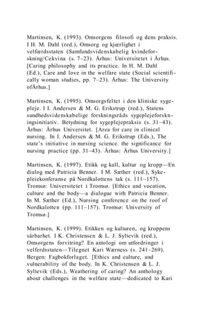 Martinsen, K. (1993). Omsorgens filosofi og dens praksis.
I H. M. Dahl (red.), Omsorg og kjœrlighet i
velfœrdsstaten (Samfundsvidenskabelig kvindefor-
skning/Cekvina (s. 7–23). Århus: Universitetet i Århus.
[Caring philosophy and its practice. In H. M. Dahl
(Ed.), Care and love in the welfare state (Social scientifi -
cally woman studies, pp. 7–23). Århus: The University
ofÅrhus.]
Martinsen, K. (1995). Omsorgsfeltet i den kliniske syge-
pleje. I I. Andersen & M. G. Erikstrup (red.), Statens
sundhedsvidenskabelige forskningsråds sygeplejeforskn-
ingsinitiativ. Betydning for sygeplejepraksis (s. 31–43).
Århus: Århus Universitet. [Area for care in clinical
nursing. In I. Andersen & M. G. Erikstrup (Eds.), The
state’s initiative in nursing science. the significance for
nursing practice (pp. 31–43). Århus: Århus University.]
Martinsen, K. (1997). Etikk og kall, kultur og kropp—En
dialog med Patricia Benner. I M. Sæther (red.), Syke-
pleiekonferanse på Nordkalottens tak (s. 111–157).
Tromsø: Universitetet i Tromsø. [Ethics and vocation,
culture and the body—a dialogue with Patricia Benner.
In M. Sæther (Ed.), Nursing conference on the roof of
Nordkalotten (pp. 111–157). Tromsø: University of
Tromsø.]
Martinsen, K. (1999). Etikken og kulturen, og kroppens
sårbarhet. I K. Christensen & L. J. Syltevik (red.),
Omsorgens forvitring? En antologi om utfordringer i
velferdsstaten—Tilegnet Kari Wærness (s. 241–269).
Bergen: Fagbokforlaget. [Ethics and culture, and
vulnerability of the body. In K. Christensen & L. J.
Syltevik (Eds.), Weathering of caring? An anthology
about challenges in the welfare state—dedicated to Kari
 