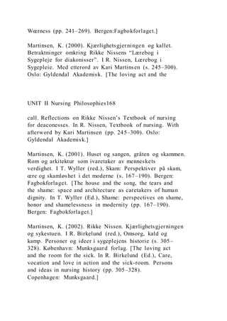 Wœrness (pp. 241–269). Bergen:Fagbokforlaget.]
Martinsen, K. (2000). Kjærlighetsgjerningen og kallet.
Betraktninger omkring Rikke Nissens “Lærebog i
Sygepleje for diakonisser”. I R. Nissen, Lœrebog i
Sygepleie. Med etterord av Kari Martinsen (s. 245–300).
Oslo: Gyldendal Akademisk. [The loving act and the
UNIT II Nursing Philosophies168
call. Reflections on Rikke Nissen’s Textbook of nursing
for deaconesses. In R. Nissen, Textbook of nursing. With
afterword by Kari Martinsen (pp. 245–300). Oslo:
Gyldendal Akademisk.]
Martinsen, K. (2001). Huset og sangen, gråten og skammen.
Rom og arkitektur som ivaretaker av menneskets
verdighet. I T. Wyller (red.), Skam: Perspektiver på skam,
œre og skamløshet i det moderne (s. 167–190). Bergen:
Fagbokforlaget. [The house and the song, the tears and
the shame: space and architecture as caretakers of human
dignity. In T. Wyller (Ed.), Shame: perspectives on shame,
honor and shamelessness in modernity (pp. 167–190).
Bergen: Fagbokforlaget.]
Martinsen, K. (2002). Rikke Nissen. Kjærlighetsgjerningen
og sykestuen. I R. Birkelund (red.), Omsorg, kald og
kamp. Personer og ideer i sygeplejens historie (s. 305–
328). København: Munksgaard forlag. [The loving act
and the room for the sick. In R. Birkelund (Ed.), Care,
vocation and love in action and the sick-room. Persons
and ideas in nursing history (pp. 305–328).
Copenhagen: Munksgaard.]
 