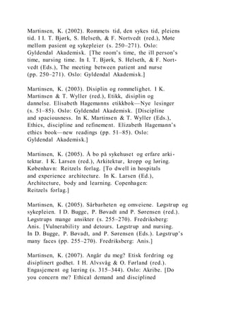 Martinsen, K. (2002). Rommets tid, den sykes tid, pleiens
tid. I I. T. Bjørk, S. Helseth, & F. Nortvedt (red.), Møte
mellom pasient og sykepleier (s. 250–271). Oslo:
Gyldendal Akademisk. [The room’s time, the ill person’s
time, nursing time. In I. T. Bjørk, S. Helseth, & F. Nort-
vedt (Eds.), The meeting between patient and nurse
(pp. 250–271). Oslo: Gyldendal Akademisk.]
Martinsen, K. (2003). Disiplin og rommelighet. I K.
Martinsen & T. Wyller (red.), Etikk, disiplin og
dannelse. Elisabeth Hagemanns etikkbok—Nye lesinger
(s. 51–85). Oslo: Gyldendal Akademisk. [Discipline
and spaciousness. In K. Martinsen & T. Wyller (Eds.),
Ethics, discipline and refinement. Elizabeth Hagemann’s
ethics book—new readings (pp. 51–85). Oslo:
Gyldendal Akademisk.]
Martinsen, K. (2005). Å bo på sykehuset og erfare arki-
tektur. I K. Larsen (red.), Arkitektur, kropp og løring.
København: Reitzels forlag. [To dwell in hospitals
and experience architecture. In K. Larsen (Ed.),
Architecture, body and learning. Copenhagen:
Reitzels forlag.]
Martinsen, K. (2005). Sårbarheten og omveiene. Løgstrup og
sykepleien. I D. Bugge, P. Bøvadt and P. Sørensen (red.).
Løgstrups mange ansikter (s. 255–270). Fredriksberg:
Anis. [Vulnerability and detours. Løgstrup and nursing.
In D. Bugge, P. Bøvadt, and P. Sørensen (Eds.). Løgstrup’s
many faces (pp. 255–270). Fredriksberg: Anis.]
Martinsen, K. (2007). Angår du meg? Etisk fordring og
disiplinert godhet. I H. Alvsvåg & O. Førland (red.).
Engasjement og lœring (s. 315–344). Oslo: Akribe. [Do
you concern me? Ethical demand and disciplined
 