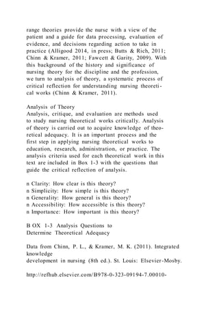 range theories provide the nurse with a view of the
patient and a guide for data processing, evaluation of
evidence, and decisions regarding action to take in
practice (Alligood 2014, in press; Butts & Rich, 2011;
Chinn & Kramer, 2011; Fawcett & Garity, 2009). With
this background of the history and significance of
nursing theory for the discipline and the profession,
we turn to analysis of theory, a systematic process of
critical reflection for understanding nursing theoreti-
cal works (Chinn & Kramer, 2011).
Analysis of Theory
Analysis, critique, and evaluation are methods used
to study nursing theoretical works critically. Analysis
of theory is carried out to acquire knowledge of theo-
retical adequacy. It is an important process and the
first step in applying nursing theoretical works to
education, research, administration, or practice. The
analysis criteria used for each theoretical work in this
text are included in Box 1-3 with the questions that
guide the critical reflection of analysis.
n Clarity: How clear is this theory?
n Simplicity: How simple is this theory?
n Generality: How general is this theory?
n Accessibility: How accessible is this theory?
n Importance: How important is this theory?
B OX 1-3 Analysis Questions to
Determine Theoretical Adequacy
Data from Chinn, P. L., & Kramer, M. K. (2011). Integrated
knowledge
development in nursing (8th ed.). St. Louis: Elsevier-Mosby.
http://refhub.elsevier.com/B978-0-323-09194-7.00010-
 
