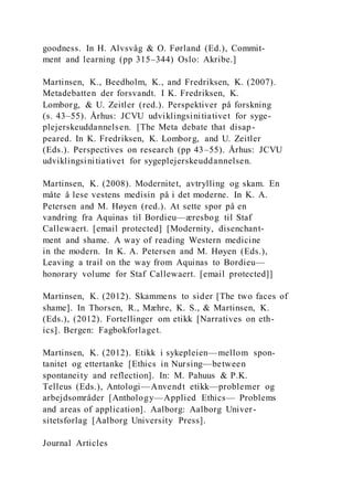 goodness. In H. Alvsvåg & O. Førland (Ed.), Commit-
ment and learning (pp 315–344) Oslo: Akribe.]
Martinsen, K., Beedholm, K., and Fredriksen, K. (2007).
Metadebatten der forsvandt. I K. Fredriksen, K.
Lomborg, & U. Zeitler (red.). Perspektiver på forskning
(s. 43–55). Århus: JCVU udviklingsinitiativet for syge-
plejerskeuddannelsen. [The Meta debate that disap-
peared. In K. Fredriksen, K. Lomborg, and U. Zeitler
(Eds.). Perspectives on research (pp 43–55). Århus: JCVU
udviklingsinitiativet for sygeplejerskeuddannelsen.
Martinsen, K. (2008). Modernitet, avtrylling og skam. En
måte å lese vestens medisin på i det moderne. In K. A.
Petersen and M. Høyen (red.). At sette spor på en
vandring fra Aquinas til Bordieu—æresbog til Staf
Callewaert. [email protected] [Modernity, disenchant-
ment and shame. A way of reading Western medicine
in the modern. In K. A. Petersen and M. Høyen (Eds.),
Leaving a trail on the way from Aquinas to Bordieu—
honorary volume for Staf Callewaert. [email protected]]
Martinsen, K. (2012). Skammens to sider [The two faces of
shame]. In Thorsen, R., Mæhre, K. S., & Martinsen, K.
(Eds.), (2012). Fortellinger om etikk [Narratives on eth-
ics]. Bergen: Fagbokforlaget.
Martinsen, K. (2012). Etikk i sykepleien—mellom spon-
tanitet og ettertanke [Ethics in Nursing—between
spontaneity and reflection]. In: M. Pahuus & P.K.
Telleus (Eds.), Antologi—Anvendt etikk—problemer og
arbejdsområder [Anthology—Applied Ethics— Problems
and areas of application]. Aalborg: Aalborg Univer-
sitetsforlag [Aalborg University Press].
Journal Articles
 